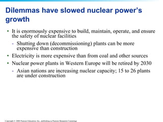 Dilemmas have slowed nuclear power’s growth It is enormously expensive to build, maintain, operate, and ensure the safety of nuclear facilities  Shutting down (decommissioning) plants can be more expensive than construction  Electricity is more expensive than from coal and other sources  Nuclear power plants in Western Europe will be retired by 2030  Asian nations are increasing nuclear capacity; 15 to 26 plants are under construction  