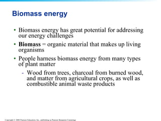 Biomass energy Biomass energy has great potential for addressing our energy challenges  Biomass  = organic material that makes up living organisms  People harness biomass energy from many types of plant matter Wood from trees, charcoal from burned wood, and matter from agricultural crops, as well as combustible animal waste products  