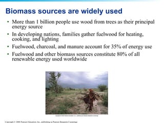 Biomass sources are widely used More than 1 billion people use wood from trees as their principal energy source  In developing nations, families gather fuelwood for heating, cooking, and lighting  Fuelwood, charcoal, and manure account for 35% of energy use Fuelwood and other biomass sources constitute 80% of all renewable energy used worldwide  