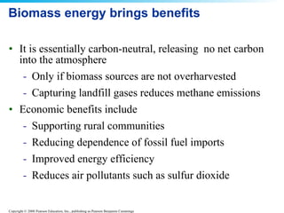 Biomass energy brings benefits It is essentially carbon-neutral, releasing  no net carbon into the atmosphere Only if biomass sources are not overharvested Capturing landfill gases reduces methane emissions Economic benefits include  Supporting rural communities Reducing dependence of fossil fuel imports Improved energy efficiency Reduces air pollutants such as sulfur dioxide 