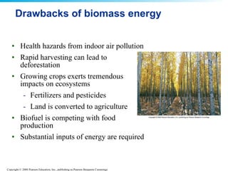 Drawbacks of biomass energy Health hazards from indoor air pollution Rapid harvesting can lead to deforestation Growing crops exerts tremendous impacts on ecosystems Fertilizers and pesticides Land is converted to agriculture Biofuel is competing with food production Substantial inputs of energy are required 
