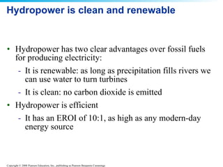 Hydropower is clean and renewable Hydropower has two clear advantages over fossil fuels for producing electricity: It is renewable: as long as precipitation fills rivers we can use water to turn turbines It is clean: no carbon dioxide is emitted Hydropower is efficient It has an EROI of 10:1, as high as any modern-day energy source 
