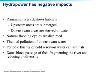 Hydropower has negative impacts Damming rivers destroys habitats Upstream areas are submerged Downstream areas are starved of water Natural flooding cycles are disrupted Thermal pollution of downstream water Periodic flushes of cold reservoir water can kill fish Dams block passage of fish, fragmenting the river and reducing biodiversity 