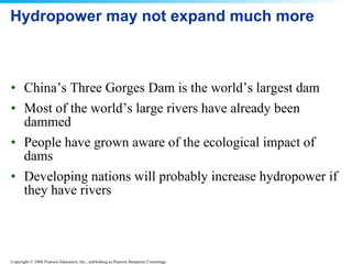 Hydropower may not expand much more China’s Three Gorges Dam is the world’s largest dam Most of the world’s large rivers have already been dammed People have grown aware of the ecological impact of dams Developing nations will probably increase hydropower if they have rivers 
