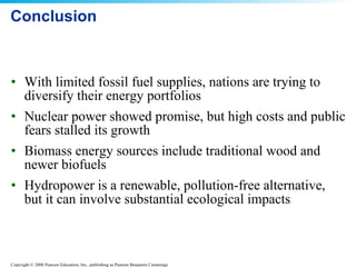Conclusion With limited fossil fuel supplies, nations are trying to diversify their energy portfolios Nuclear power showed promise, but high costs and public fears stalled its growth Biomass energy sources include traditional wood and newer biofuels Hydropower is a renewable, pollution-free alternative, but it can involve substantial ecological impacts 