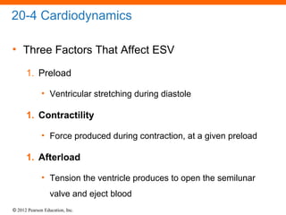 © 2012 Pearson Education, Inc.
20-4 Cardiodynamics
• Three Factors That Affect ESV
1. Preload
• Ventricular stretching during diastole
1. Contractility
• Force produced during contraction, at a given preload
1. Afterload
• Tension the ventricle produces to open the semilunar
valve and eject blood
 