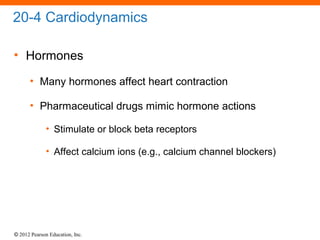 © 2012 Pearson Education, Inc.
20-4 Cardiodynamics
• Hormones
• Many hormones affect heart contraction
• Pharmaceutical drugs mimic hormone actions
• Stimulate or block beta receptors
• Affect calcium ions (e.g., calcium channel blockers)
 