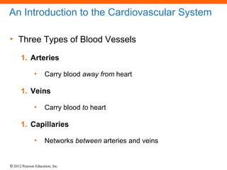 © 2012 Pearson Education, Inc.
An Introduction to the Cardiovascular System
• Three Types of Blood Vessels
1. Arteries
• Carry blood away from heart
1. Veins
• Carry blood to heart
1. Capillaries
• Networks between arteries and veins
 