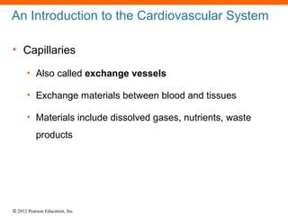 © 2012 Pearson Education, Inc.
An Introduction to the Cardiovascular System
• Capillaries
• Also called exchange vessels
• Exchange materials between blood and tissues
• Materials include dissolved gases, nutrients, waste
products
 