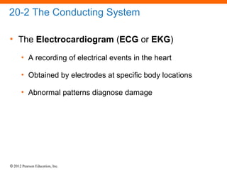 © 2012 Pearson Education, Inc.
20-2 The Conducting System
• The Electrocardiogram (ECG or EKG)
• A recording of electrical events in the heart
• Obtained by electrodes at specific body locations
• Abnormal patterns diagnose damage
 