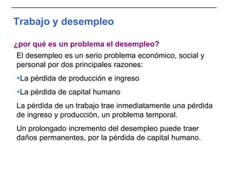 Trabajo y desempleo
¿por qué es un problema el desempleo?
El desempleo es un serio problema económico, social y
personal por dos principales razones:
La pérdida de producción e ingreso
La pérdida de capital humano
La pérdida de un trabajo trae inmediatamente una pérdida
de ingreso y producción, un problema temporal.
Un prolongado incremento del desempleo puede traer
daños permanentes, por la pérdida de capital humano.
 