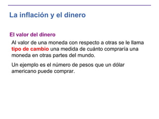 La inflación y el dinero
El valor del dinero
Al valor de una moneda con respecto a otras se le llama
tipo de cambio una medida de cuánto compraría una
moneda en otras partes del mundo.
Un ejemplo es el número de pesos que un dólar
americano puede comprar.
 