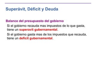Superávit, Déficit y Deuda
Balance del presupuesto del gobierno
Si el gobierno recauda mas impuestos de lo que gasta,
tiene un superavit gubernamental.
Si el gobierno gasta mas de los impuestos que recauda,
tiene un deficit gubernamental.
 