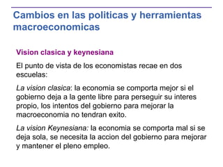 Cambios en las politicas y herramientas
macroeconomicas
Vision clasica y keynesiana
El punto de vista de los economistas recae en dos
escuelas:
La vision clasica: la economia se comporta mejor si el
gobierno deja a la gente libre para perseguir su interes
propio, los intentos del gobierno para mejorar la
macroeconomia no tendran exito.
La vision Keynesiana: la economia se comporta mal si se
deja sola, se necesita la accion del gobierno para mejorar
y mantener el pleno empleo.
 
