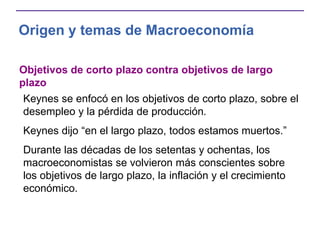Origen y temas de Macroeconomía
Objetivos de corto plazo contra objetivos de largo
plazo
Keynes se enfocó en los objetivos de corto plazo, sobre el
desempleo y la pérdida de producción.
Keynes dijo “en el largo plazo, todos estamos muertos.”
Durante las décadas de los setentas y ochentas, los
macroeconomistas se volvieron más conscientes sobre
los objetivos de largo plazo, la inflación y el crecimiento
económico.
 