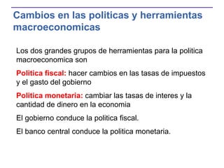 Cambios en las politicas y herramientas
macroeconomicas
Los dos grandes grupos de herramientas para la politica
macroeconomica son
Politica fiscal: hacer cambios en las tasas de impuestos
y el gasto del gobierno
Politica monetaria: cambiar las tasas de interes y la
cantidad de dinero en la economia
El gobierno conduce la politica fiscal.
El banco central conduce la politica monetaria.
 