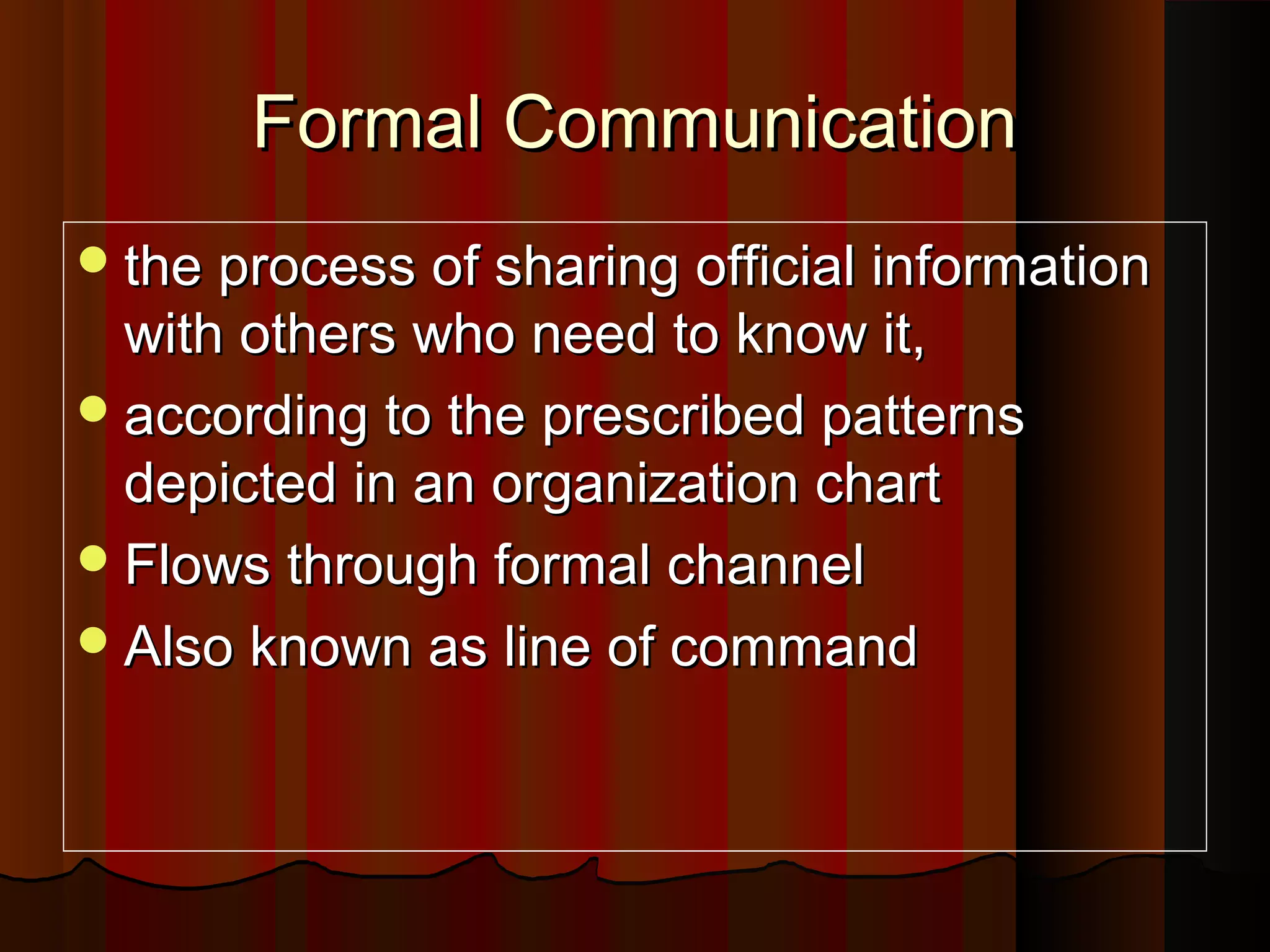 Formal CommunicationFormal Communication
the process of sharing official informationthe process of sharing official information
with others who need to know it,with others who need to know it,
according to the prescribed patternsaccording to the prescribed patterns
depicted in an organization chartdepicted in an organization chart
Flows through formal channelFlows through formal channel
Also known as line of commandAlso known as line of command
 