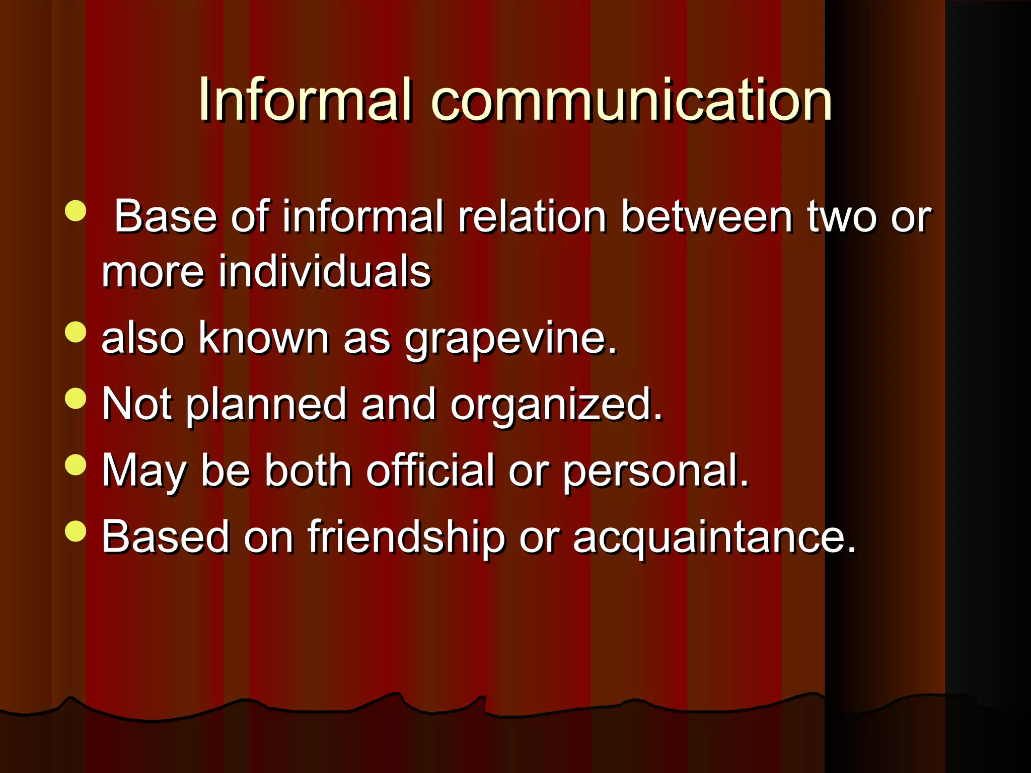 Informal communicationInformal communication
 Base of informal relation between two orBase of informal relation between two or
more individualsmore individuals
also known as grapevine.also known as grapevine.
Not planned and organized.Not planned and organized.
May be both official or personal.May be both official or personal.
Based on friendship or acquaintance.Based on friendship or acquaintance.
 