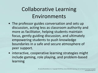 Collaborative Learning
Environments
• The professor guides conversation and sets up
discussion, acting less as classroom authority and
more as facilitator, helping students maintain
focus, gently guiding discussion, and ultimately
empowering students to push knowledge
boundaries in a safe and secure atmosphere of
peer support.
• interactive, cooperative learning strategies might
include gaming, role playing, and problem-based
learning
 