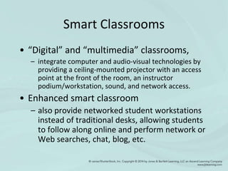 Smart Classrooms
• “Digital” and “multimedia” classrooms,
– integrate computer and audio-visual technologies by
providing a ceiling-mounted projector with an access
point at the front of the room, an instructor
podium/workstation, sound, and network access.
• Enhanced smart classroom
– also provide networked student workstations
instead of traditional desks, allowing students
to follow along online and perform network or
Web searches, chat, blog, etc.
 