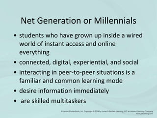 Net Generation or Millennials
• students who have grown up inside a wired
world of instant access and online
everything
• connected, digital, experiential, and social
• interacting in peer-to-peer situations is a
familiar and common learning mode
• desire information immediately
• are skilled multitaskers
 