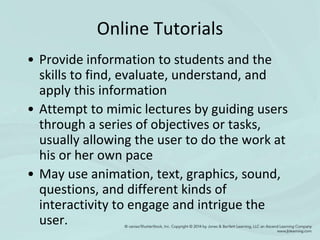Online Tutorials
• Provide information to students and the
skills to find, evaluate, understand, and
apply this information
• Attempt to mimic lectures by guiding users
through a series of objectives or tasks,
usually allowing the user to do the work at
his or her own pace
• May use animation, text, graphics, sound,
questions, and different kinds of
interactivity to engage and intrigue the
user.
 