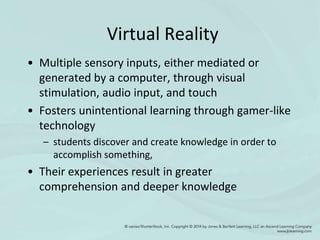 Virtual Reality
• Multiple sensory inputs, either mediated or
generated by a computer, through visual
stimulation, audio input, and touch
• Fosters unintentional learning through gamer-like
technology
– students discover and create knowledge in order to
accomplish something,
• Their experiences result in greater
comprehension and deeper knowledge
 