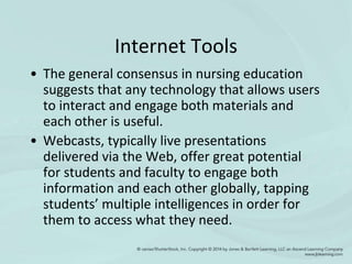 Internet Tools
• The general consensus in nursing education
suggests that any technology that allows users
to interact and engage both materials and
each other is useful.
• Webcasts, typically live presentations
delivered via the Web, offer great potential
for students and faculty to engage both
information and each other globally, tapping
students’ multiple intelligences in order for
them to access what they need.
 