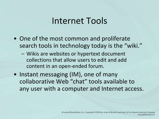 Internet Tools
• One of the most common and proliferate
search tools in technology today is the “wiki.”
– Wikis are websites or hypertext document
collections that allow users to edit and add
content in an open-ended forum.
• Instant messaging (IM), one of many
collaborative Web “chat” tools available to
any user with a computer and Internet access.
 