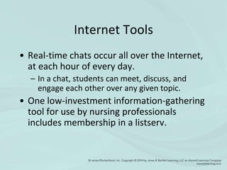 Internet Tools
• Real-time chats occur all over the Internet,
at each hour of every day.
– In a chat, students can meet, discuss, and
engage each other over any given topic.
• One low-investment information-gathering
tool for use by nursing professionals
includes membership in a listserv.
 