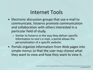 Internet Tools
• Electronic discussion groups that use e-mail to
communicate, listservs promote communication
and collaboration with others interested in a
particular field of study.
– Similar to listservs in the way they deliver specific
information to one’s e-mail, a portal allows the
personalization of a specific website.
• Portals organize information from Web pages into
simple menus so that the user may choose what
they want to view and how they want to view it.
 