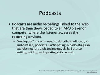 Podcasts
• Podcasts are audio recordings linked to the Web
that are then downloaded to an MP3 player or
computer where the listener accesses the
recording or video.
– “Audiopods” is a term used to describe traditional, or
audio-based, podcasts. Participating in podcasting can
exercise not just basic technology skills, but also
writing, editing, and speaking skills as well.
 