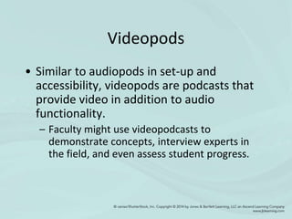 Videopods
• Similar to audiopods in set-up and
accessibility, videopods are podcasts that
provide video in addition to audio
functionality.
– Faculty might use videopodcasts to
demonstrate concepts, interview experts in
the field, and even assess student progress.
 