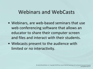 Webinars and WebCasts
• Webinars, are web-based seminars that use
web conferencing software that allows an
educator to share their computer screen
and files and interact with their students.
• Webcasts present to the audience with
limited or no interactivity.
 