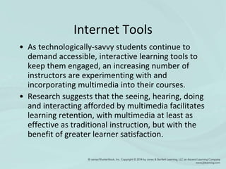 Internet Tools
• As technologically-savvy students continue to
demand accessible, interactive learning tools to
keep them engaged, an increasing number of
instructors are experimenting with and
incorporating multimedia into their courses.
• Research suggests that the seeing, hearing, doing
and interacting afforded by multimedia facilitates
learning retention, with multimedia at least as
effective as traditional instruction, but with the
benefit of greater learner satisfaction.
 