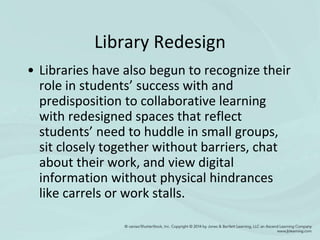 Library Redesign
• Libraries have also begun to recognize their
role in students’ success with and
predisposition to collaborative learning
with redesigned spaces that reflect
students’ need to huddle in small groups,
sit closely together without barriers, chat
about their work, and view digital
information without physical hindrances
like carrels or work stalls.
 