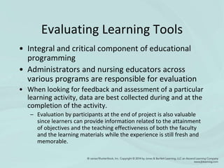 Evaluating Learning Tools
• Integral and critical component of educational
programming
• Administrators and nursing educators across
various programs are responsible for evaluation
• When looking for feedback and assessment of a particular
learning activity, data are best collected during and at the
completion of the activity.
– Evaluation by participants at the end of project is also valuable
since learners can provide information related to the attainment
of objectives and the teaching effectiveness of both the faculty
and the learning materials while the experience is still fresh and
memorable.
 