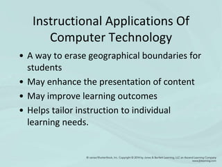 Instructional Applications Of
Computer Technology
• A way to erase geographical boundaries for
students
• May enhance the presentation of content
• May improve learning outcomes
• Helps tailor instruction to individual
learning needs.
 