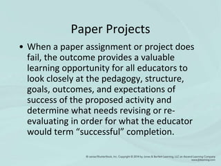 Paper Projects
• When a paper assignment or project does
fail, the outcome provides a valuable
learning opportunity for all educators to
look closely at the pedagogy, structure,
goals, outcomes, and expectations of
success of the proposed activity and
determine what needs revising or re-
evaluating in order for what the educator
would term “successful” completion.
 