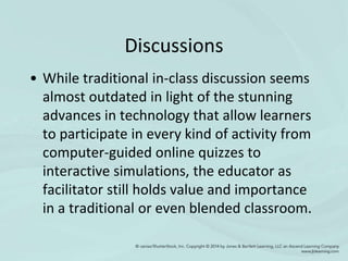 Discussions
• While traditional in-class discussion seems
almost outdated in light of the stunning
advances in technology that allow learners
to participate in every kind of activity from
computer-guided online quizzes to
interactive simulations, the educator as
facilitator still holds value and importance
in a traditional or even blended classroom.
 