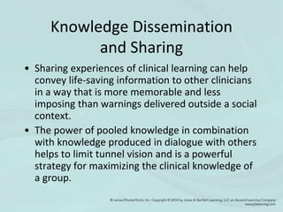 Knowledge Dissemination
and Sharing
• Sharing experiences of clinical learning can help
convey life-saving information to other clinicians
in a way that is more memorable and less
imposing than warnings delivered outside a social
context.
• The power of pooled knowledge in combination
with knowledge produced in dialogue with others
helps to limit tunnel vision and is a powerful
strategy for maximizing the clinical knowledge of
a group.
 