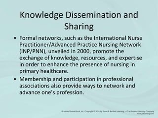 Knowledge Dissemination and
Sharing
• Formal networks, such as the International Nurse
Practitioner/Advanced Practice Nursing Network
(INP/PNN), unveiled in 2000, promote the
exchange of knowledge, resources, and expertise
in order to enhance the presence of nursing in
primary healthcare.
• Membership and participation in professional
associations also provide ways to network and
advance one’s profession.
 