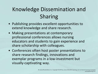 Knowledge Dissemination and
Sharing
• Publishing provides excellent opportunities to
extend knowledge and share research.
• Making presentations at contemporary
professional conferences allows nursing
educators and students to gain experience and
share scholarship with colleagues.
• Conferences often host poster presentations to
share research findings, innovations and
exemplar programs in a low-investment but
visually-captivating way.
 