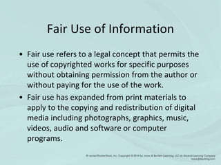 Fair Use of Information
• Fair use refers to a legal concept that permits the
use of copyrighted works for specific purposes
without obtaining permission from the author or
without paying for the use of the work.
• Fair use has expanded from print materials to
apply to the copying and redistribution of digital
media including photographs, graphics, music,
videos, audio and software or computer
programs.
 