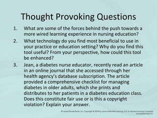 Thought Provoking Questions
1. What are some of the forces behind the push towards a
more wired learning experience in nursing education?
2. What technology do you find most beneficial to use in
your practice or education setting? Why do you find this
tool useful? From your perspective, how could this tool
be enhanced?
3. Jean, a diabetes nurse educator, recently read an article
in an online journal that she accessed through her
health agency’s database subscription. The article
provided a comprehensive checklist for managing
diabetes in older adults, which she prints and
distributes to her patients in a diabetes education class.
Does this constitute fair use or is this a copyright
violation? Explain your answer.
 