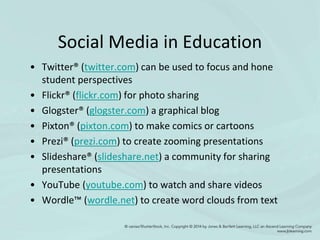 Social Media in Education
• Twitter® (twitter.com) can be used to focus and hone
student perspectives
• Flickr® (flickr.com) for photo sharing
• Glogster® (glogster.com) a graphical blog
• Pixton® (pixton.com) to make comics or cartoons
• Prezi® (prezi.com) to create zooming presentations
• Slideshare® (slideshare.net) a community for sharing
presentations
• YouTube (youtube.com) to watch and share videos
• Wordle™ (wordle.net) to create word clouds from text
 
