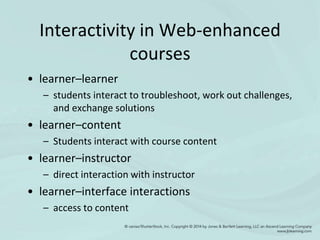 Interactivity in Web-enhanced
courses
• learner–learner
– students interact to troubleshoot, work out challenges,
and exchange solutions
• learner–content
– Students interact with course content
• learner–instructor
– direct interaction with instructor
• learner–interface interactions
– access to content
 