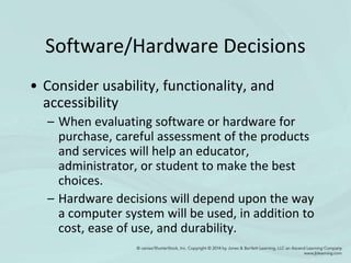 Software/Hardware Decisions
• Consider usability, functionality, and
accessibility
– When evaluating software or hardware for
purchase, careful assessment of the products
and services will help an educator,
administrator, or student to make the best
choices.
– Hardware decisions will depend upon the way
a computer system will be used, in addition to
cost, ease of use, and durability.
 