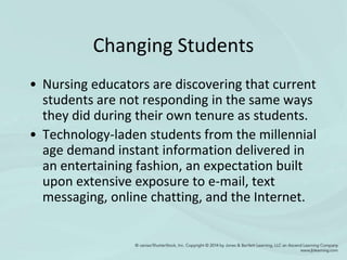 Changing Students
• Nursing educators are discovering that current
students are not responding in the same ways
they did during their own tenure as students.
• Technology-laden students from the millennial
age demand instant information delivered in
an entertaining fashion, an expectation built
upon extensive exposure to e-mail, text
messaging, online chatting, and the Internet.
 