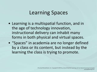 Learning Spaces
• Learning is a multispatial function, and in
the age of technology innovation,
instructional delivery can inhabit many
forms in both physical and virtual spaces.
• “Spaces” in academia are no longer defined
by a class or its content, but instead by the
learning the class is trying to promote.
 